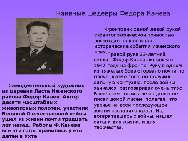  Наивные шедевры Федора Канева  Фронтовик одной левой рукой с фактографической точностью воссоздал на картинах исторические события Ижемского края.  Правой руки 22-летний солдат Федор Канев лишился в 1942 году на фронте. Руку в одном из тяжелых боев оторвало почти по плечо, кроме того, он получил сильную контузию, после войны заикался, разговаривал очень тихо. В военном госпитале он долго не писал домой писем, полагая, что увечье на всей последующей жизни поставило крест. Но, возвратившись с войны, нашел силы и для жизни, и для творчества.  Самодеятельный художник из деревни Ласта Ижемского района Федор Канев. Автор десяти масштабных живописных полотен, участник Великой Отечественной войны ушел из жизни почти тридцать лет назад. Работы Ф.Канева все эти годы хранились у его детей в Ухте 