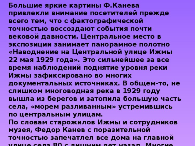 Большие яркие картины Ф.Канева привлекли внимание посетителей прежде всего тем, что с фактографической точностью воссоздают события почти вековой давности. Центральное место в экспозиции занимает панорамное полотно «Наводнение на Центральной улице Ижмы 22 мая 1929 года». Это сильнейшее за все время наблюдений поднятие уровня реки Ижмы зафиксировано во многих документальных источниках. В общем-то, не слишком многоводная река в 1929 году вышла из берегов и затопила большую часть села, «морем разливанным» устремившись по центральным улицам. По словам старожилов Ижмы и сотрудников музея, Федор Канев с поразительной точностью запечатлел все дома на главной улице села 80 с лишним лет назад. Многие из них сейчас уже снесены, улица смотрится совсем по-иному. Так что картина самодеятельного мастера в чем-то сродни историческому документу. 