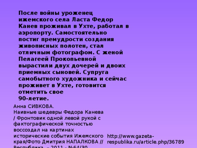 После войны уроженец ижемского села Ласта Федор Канев проживал в Ухте, работал в аэропорту. Самостоятельно постиг премудрости создания живописных полотен, стал отличным фотографом. С женой Пелагеей Прокопьевной вырастили двух дочерей и двоих приемных сыновей. Супруга самобытного художника и сейчас проживет в Ухте, готовится отметить свое   90-летие. Анна СИВКОВА. Наивные шедевры Федора Канева / Фронтовик одной левой рукой с фактографической точностью воссоздал на картинах исторические события Ижемского края/Фото Дмитрия НАПАЛКОВА // Республика. – 2011.- №64(30 марта).- с. http://www.gazeta-respublika.ru/article.php/36789 