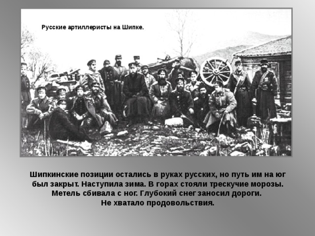 Русские артиллеристы на Шипке. Шипкинские позиции остались в руках русских, но путь им на юг был закрыт. Наступила зима. В горах стояли трескучие морозы. Метель сбивала с ног. Глубокий снег заносил дороги. Не хватало продовольствия. 
