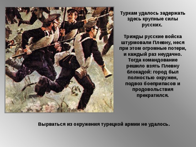 Туркам удалось задержать здесь крупные силы русских. Трижды русские войска штурмовали Плевну, неся при этом огромные потери, и каждый раз неудачно. Тогда командование решило взять Плевну блокадой: город был полностью окружен, подвоз боеприпасов и продовольствия прекратился. Вырваться из окружения турецкой армии не удалось. 