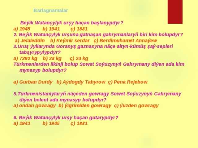              Barlagnamalar   Beýik Watançylyk urşy haçan başlanypdyr? a) 1945 b) 1941 ç) 1881 2. Beýik Watançylyk urşuna gatnaşan gahrymanlaryň biri kim bolupdyr?  a) Jelaleddin b) Keýmir serdar ç) Berdimuhamet Annaýew 3.Uruş ýyllarynda Goranyş gaznasyna näçe altyn-kümüş şaý-sepleri tabşyrypylypdyr? a) 7392 kg b) 28 kg ç) 24 kg Türkmenlerden ilkinji bolup Sowet Soýuzynyň Gahrymany diýen ada kim mynasyp bolupdyr?  a) Gurban Durdy b) Aýdogdy Tahyrow ç) Pena Rejebow  5.Türkmenistanlylaryň näçeden gowragy Sowet Soýuzynyň Gahrymany diýen belent ada mynasyp bolupdyr? a) ondan gowragy b) ýigrimiden gowragy ç) ýüzden gowragy  6. Beýik Watançylyk urşy haçan gutarypdyr? a) 1941 b) 1945 ç) 1881 