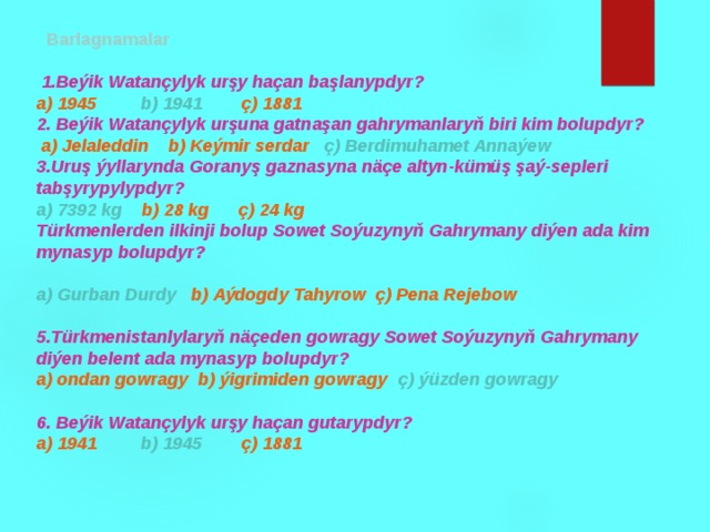   Barlagnamalar   1.Beýik Watançylyk urşy haçan başlanypdyr? a) 1945 b) 1941 ç) 1881 2. Beýik Watançylyk urşuna gatnaşan gahrymanlaryň biri kim bolupdyr?  a) Jelaleddin b) Keýmir serdar ç) Berdimuhamet Annaýew 3.Uruş ýyllarynda Goranyş gaznasyna näçe altyn-kümüş şaý-sepleri tabşyrypylypdyr? a) 7392 kg b) 28 kg ç) 24 kg Türkmenlerden ilkinji bolup Sowet Soýuzynyň Gahrymany diýen ada kim mynasyp bolupdyr?  a) Gurban Durdy b) Aýdogdy Tahyrow ç) Pena Rejebow  5.Türkmenistanlylaryň näçeden gowragy Sowet Soýuzynyň Gahrymany diýen belent ada mynasyp bolupdyr? a) ondan gowragy b) ýigrimiden gowragy ç) ýüzden gowragy  6. Beýik Watançylyk urşy haçan gutarypdyr? a) 1941 b) 1945 ç) 1881 