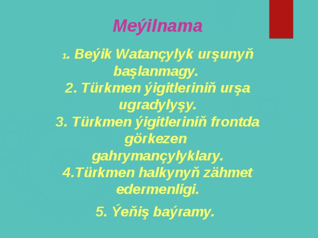 Meýilnama  1 . Beýik Watançylyk urşunyň başlanmagy. 2. Türkmen ýigitleriniň urşa ugradylyşy. 3. Türkmen ýigitleriniň frontda görkezen gahrymançylyklary. 4.Türkmen halkynyň zähmet edermenligi. 5. Ýeňiş baýramy.          