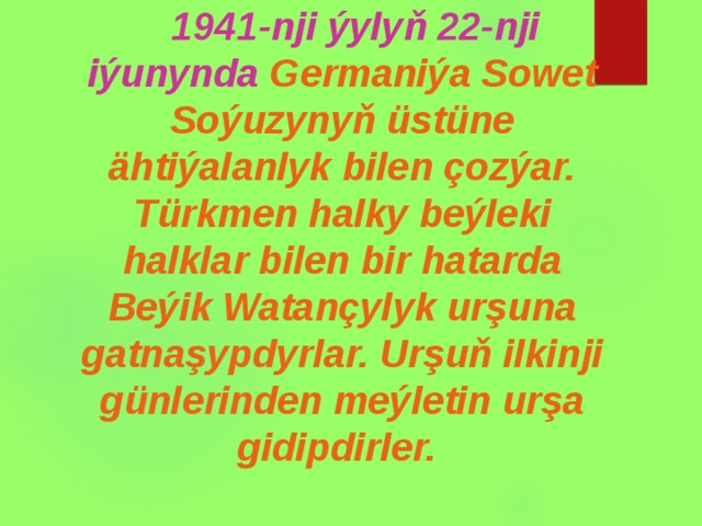  1941-nji ýylyň 22-nji iýunynda Germaniýa Sowet Soýuzynyň üstüne ähtiýalanlyk bilen çozýar. Türkmen halky beýleki halklar bilen bir hatarda Beýik Watançylyk urşuna gatnaşypdyrlar. Urşuň ilkinji günlerinden meýletin urşa gidipdirler.  