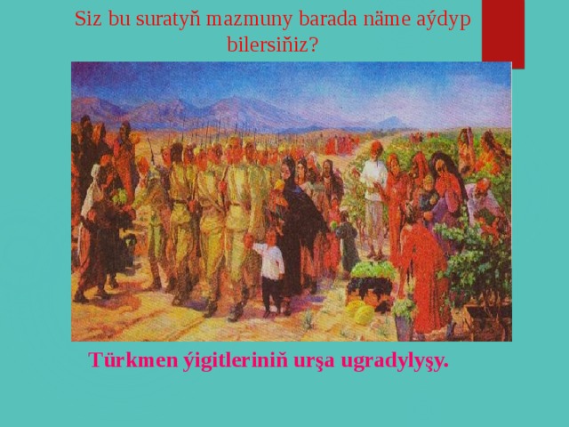 Siz bu suratyň mazmuny barada näme aýdyp bilersiňiz? Türkmen ýigitleriniň urşa ugradylyşy.  