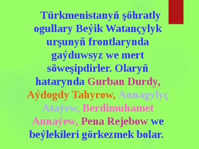  Türkmenistanyň şöhratly ogullary Beýik Watançylyk urşunyň frontlarynda gaýduwsyz we mert söweşipdirler. Olaryň hatarynda Gurban Durdy, Aýdogdy Tahyrow,  Annagylyç Ataýew,  Berdimuh a met Annaýew, Pena Rejebow we beýlekileri görkezmek bolar. 
