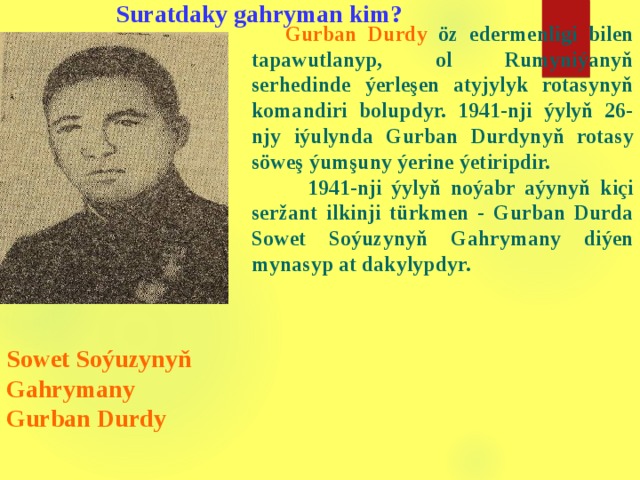 Suratdaky gahryman kim?  Gurban Durdy öz edermenligi bilen tapawutlanyp , o l Rumyniýanyň serhedinde ýerleşen atyjylyk rotasynyň komandiri bolupdyr. 1941-nji ýylyň 26-njy iýulynda Gurban Durdynyň rotasy söweş ýumşuny ýerine ýetiripdir.  1941-nji ýylyň noýabr aýynyň kiçi seržant ilkinji türkmen - Gurban Durda Sowet Soýuzynyň Gahrymany diýen mynasyp at dakylypdyr.       Sowet Soýuzynyň Gahrymany  Gurban Durdy  