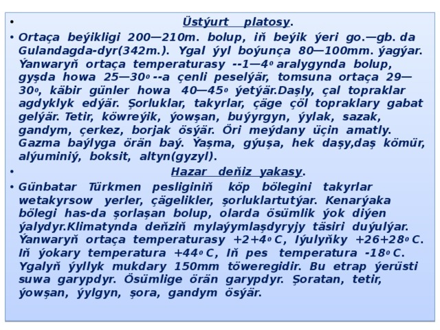 Üstýurt platosy . Ortaça beýikligi 200—210m. bolup, iň beýik ýeri go.—gb. da Gulandagda-dyr(342m.). Ygal ýyl boýunça 80—100mm. ýagýar. Ýanwaryň ortaça temperaturasy --1—4 0 aralygynda bolup, gyşda howa 25—30 0 --a çenli peselýär, tomsuna ortaça 29—30 0 , käbir günler howa 40—45 0 ýetýär.Daşly, çal topraklar agdyklyk edýär. Şorluklar, takyrlar, çäge çöl topraklary gabat gelýär. Tetir, köwreýik, ýowşan, buýyrgyn, ýylak, sazak, gandym, çerkez, borjak ösýär. Öri meýdany üçin amatly. Gazma baýlyga örän baý. Ýaşma, gýuşa, hek daşy,daş kömür, alýuminiý, boksit, altyn(gyzyl).  Hazar deňiz yakasy . Günbatar Türkmen pesliginiň köp bölegini takyrlar wetakyrsow yerler, çägelikler, şorluklartutýar. Kenarýaka bölegi has-da şorlaşan bolup, olarda ösümlik ýok diýen ýalydyr.Klimatynda deňziň mylaýymlaşdyryjy täsiri duýulýar. Ýanwaryň ortaça temperaturasy +2+4 0 С, Iýulyňky +26+28 0 С. Iň ýokary temperatura +44 0 С, Iň pes temperatura -18 0 С. Ygalyň ýyllyk mukdary 150mm töweregidir. Bu etrap ýerüsti suwa garypdyr. Ösümlige örän garypdyr. Şoratan, tetir, ýowşan, ýylgyn, şora, gandym ösýär. - 
