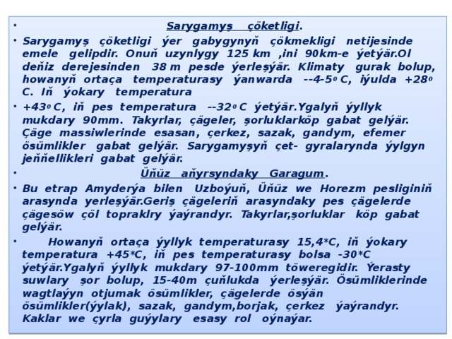 -  Sarygamyş çöketligi . Sarygamyş çöketligi ýer gabygynyň çökmekligi netijesinde emele gelipdir. Onuň uzynlygy 125 km ,ini 90km-e ýetýär.Ol deňiz derejesinden 38 m pesde ýerleşýär. Klimaty gurak bolup, howanyň ortaça temperaturasy ýanwarda --4-5 0 С, iýulda +28 0 С. Iň ýokary temperatura +43 0 С, iň pes temperatura --32 0 С ýetýär.Ygalyň ýyllyk mukdary 90mm. Takyrlar, çägeler, şorluklarköp gabat gelýär. Çäge massiwlerinde esasan, çerkez, sazak, gandym, efemer ösümlikler gabat gelýär. Sarygamyşyň çet- gyralarynda ýylgyn jeňňellikleri gabat gelýär.  Üňüz aňyrsyndaky Garagum . Bu etrap Amyderýa bilen Uzboýuň, Üňüz we Horezm pesliginiň arasynda yerleşýär.Geriş çägeleriň arasyndaky pes çägelerde çägesöw çöl topraklry ýaýrandyr. Takyrlar,şorluklar köp gabat gelýär.  Howanyň ortaça ýyllyk temperaturasy 15,4*С, iň ýokary temperatura +45*С, iň pes temperaturasy bolsa -30*С ýetýär.Ygalyň ýyllyk mukdary 97-100mm töweregidir. Ýerasty suwlary şor bolup, 15-40m çuňlukda ýerleşýär. Ösümliklerinde wagtlaýyn otjumak ösümlikler, çägelerde ösýän ösümlikler(ýylak), sazak, gandym,borjak, çerkez ýaýrandyr. Kaklar we çyrla guýylary esasy rol oýnaýar. 