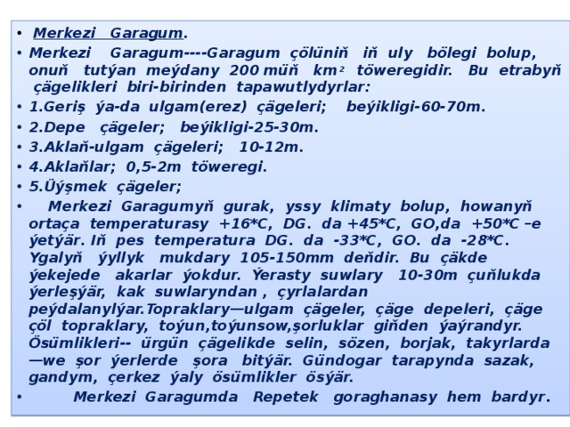 -  Merkezi Garagum . Merkezi Garagum----Garagum çölüniň iň uly bölegi bolup, onuň tutýan meýdany 200 müň km 2 töweregidir. Bu etrabyň çägelikleri biri-birinden tapawutlydyrlar: 1.Geriş ýa-da ulgam(erez) çägeleri; beýikligi-60-70m. 2.Depe çägeler; beýikligi-25-30m. 3.Aklaň-ulgam çägeleri; 10-12m. 4.Aklaňlar; 0,5-2m töweregi. 5.Üýşmek çägeler;  Merkezi Garagumyň gurak, yssy klimaty bolup, howanyň ortaça temperaturasy +16*С, DG. da +45*С, GO,da +50*С –e ýetýär. Iň pes temperatura DG. da -33*С, GO. da -28*С. Ygalyň ýyllyk mukdary 105-150mm deňdir. Bu çäkde ýekejede akarlar ýokdur. Ýerasty suwlary 10-30m çuňlukda ýerleşýär, kak suwlaryndan , çyrlalardan peýdalanylýar.Topraklary—ulgam çägeler, çäge depeleri, çäge çöl topraklary, toýun,toýunsow,şorluklar giňden ýaýrandyr. Ösümlikleri-- ürgün çägelikde selin, sözen, borjak, takyrlarda—we şor ýerlerde şora bitýär. Gündogar tarapynda sazak, gandym, çerkez ýaly ösümlikler ösýär.  Merkezi Garagumda Repetek goraghanasy hem bardyr . 
