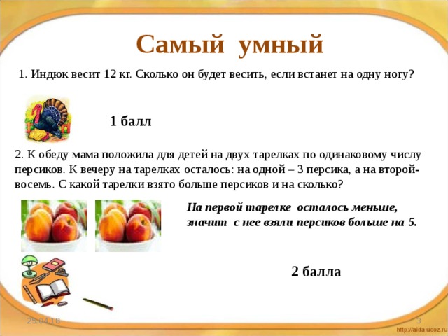Самый умный 1. Индюк весит 12 кг. Сколько он будет весить, если встанет на одну ногу? 1 балл 2. К обеду мама положила для детей на двух тарелках по одинаковому числу персиков. К вечеру на тарелках осталось: на одной – 3 персика, а на второй- восемь. С какой тарелки взято больше персиков и на сколько? На первой тарелке осталось меньше, значит с нее взяли персиков больше на 5. 2 балла 25.04.18  