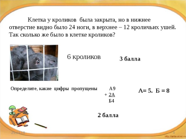  Клетка у кроликов была закрыта, но в нижнее отверстие видно было 24 ноги, в верхнее – 12 кроличьих ушей. Так сколько же было в клетке кроликов? 6 кроликов 3 балла Определите, какие цифры пропущены А9      + 2А       Б4 А= 5. Б = 8 2 балла 25.04.18  