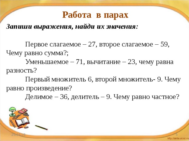 Работа в парах Запиши выражения, найди их значения:  Первое слагаемое – 27, второе слагаемое – 59, Чему равно сумма?;  Уменьшаемое – 71, вычитание – 23, чему равна разность?  Первый множитель 6, второй множитель- 9. Чему равно произведение?  Делимое – 36, делитель – 9. Чему равно частное? 25.04.18  