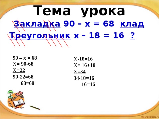 Тема урока  Закладка 90 – х = 68 клад  Треугольник х – 18 = 16 ?  90 – х = 68 Х= 90-68 Х=22 90-22=68  68=68  Х-18=16 Х= 16+18 Х=34 34-18=16  16=16  
