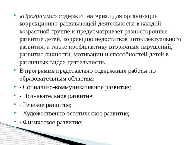 « Программа» содержит материал для организации коррекционно-развивающей деятельности в каждой возрастной группе и предусматривает разностороннее развитие детей, коррекцию недостатков интеллектуального развития, а также профилактику вторичных нарушений, развитие личности, мотивации и способностей детей в различных видах деятельности. В программе представлено содержание работы по образовательным областям: - Социально-коммуникативное развитие; - Познавательное развитие; - Речевое развитие; - Художественно-эстетическое развитие; - Физическое развитие;  