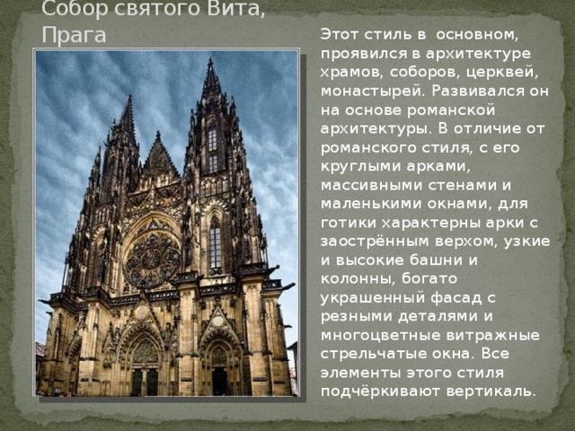Собор святого Вита, Прага Этот стиль в основном, проявился в архитектуре храмов, соборов, церквей, монастырей. Развивался он на основе романской архитектуры. В отличие от романского стиля, с его круглыми арками, массивными стенами и маленькими окнами, для готики характерны арки с заострённым верхом, узкие и высокие башни и колонны, богато украшенный фасад с резными деталями и многоцветные витражные стрельчатые окна. Все элементы этого стиля подчёркивают вертикаль. 