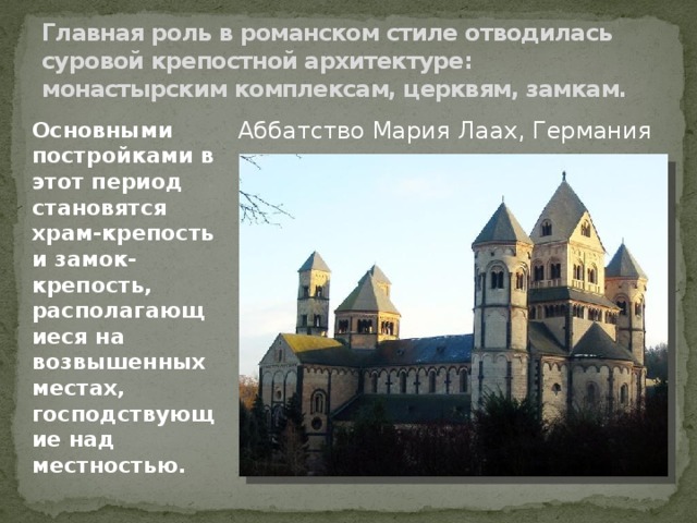 Главная роль в романском стиле отводилась суровой крепостной архитектуре: монастырским комплексам, церквям, замкам. Аббатство Мария Лаах, Германия Основными постройками в этот период становятся храм-крепость и замок-крепость, располагающиеся на возвышенных местах, господствующие над местностью. 