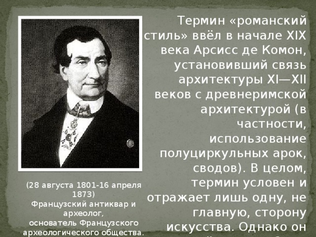 Термин «романский стиль» ввёл в начале XIX века Арсисс де Комон, установивший связь архитектуры XI—XII веков с древнеримской архитектурой (в частности, использование полуциркульных арок, сводов). В целом, термин условен и отражает лишь одну, не главную, сторону искусства. Однако он вошёл во всеобщее употребление. (28 августа 1801-16 апреля 1873) Французский антиквар и археолог, основатель Французского археологического общества. 