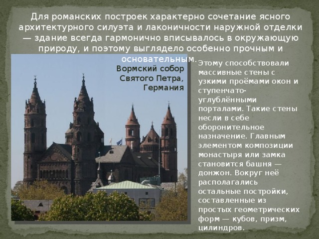 Для романских построек характерно сочетание ясного архитектурного силуэта и лаконичности наружной отделки — здание всегда гармонично вписывалось в окружающую природу, и поэтому выглядело особенно прочным и основательным. Этому способствовали массивные стены с узкими проёмами окон и ступенчато-углублёнными порталами. Такие стены несли в себе оборонительное назначение. Главным элементом композиции монастыря или замка становится башня — донжон. Вокруг неё располагались остальные постройки, составленные из простых геометрических форм — кубов, призм, цилиндров. Вормский собор Святого Петра, Германия 