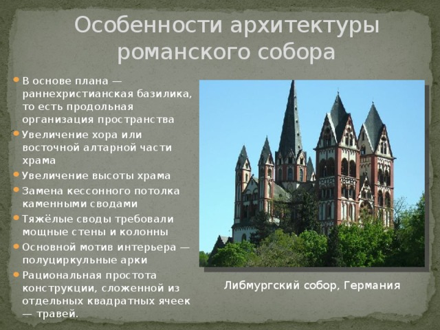 Особенности архитектуры романского собора В основе плана — раннехристианская базилика, то есть продольная организация пространства Увеличение хора или восточной алтарной части храма Увеличение высоты храма Замена кессонного потолка каменными сводами Тяжёлые своды требовали мощные стены и колонны Основной мотив интерьера — полуциркульные арки Рациональная простота конструкции, сложенной из отдельных квадратных ячеек — травей. Либмургский собор, Германия 