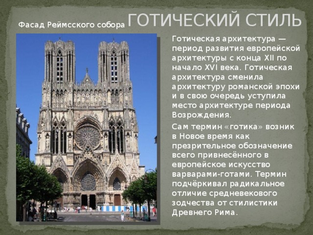 ГОТИЧЕСКИЙ СТИЛЬ Фасад Реймсского собора Готическая архитектура — период развития европейской архитектуры с конца XII по начало XVI века. Готическая архитектура сменила архитектуру романской эпохи и в свою очередь уступила место архитектуре периода Возрождения. Сам термин «готика» возник в Новое время как презрительное обозначение всего привнесённого в европейское искусство варварами-готами. Термин подчёркивал радикальное отличие средневекового зодчества от стилистики Древнего Рима. 