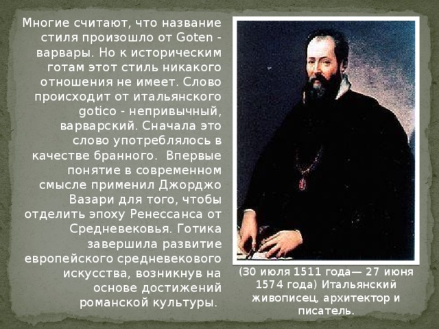 Многие считают, что название стиля произошло от Goten - варвары. Но к историческим готам этот стиль никакого отношения не имеет. Слово происходит от итальянского gotico - непривычный, варварский. Сначала это слово употреблялось в качестве бранного. Впервые понятие в современном смысле применил Джорджо Вазари для того, чтобы отделить эпоху Ренессанса от Средневековья. Готика завершила развитие европейского средневекового искусства, возникнув на основе достижений романской культуры.  (30 июля 1511 года— 27 июня 1574 года) Итальянский живописец, архитектор и писатель. 
