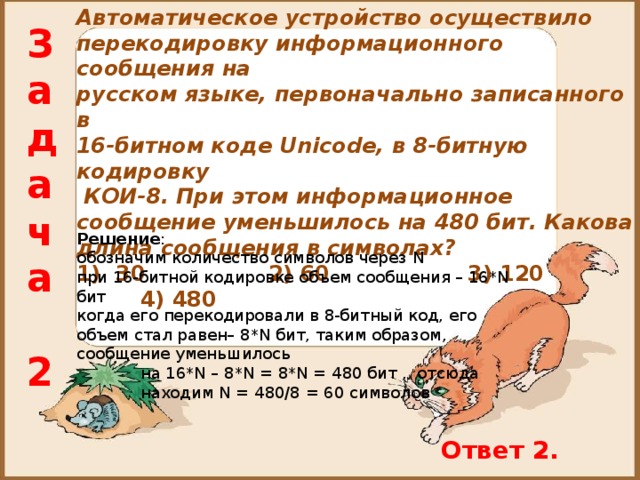 Автоматическое устройство осуществило перекодировку информационного сообщения на русском языке, первоначально записанного в 16-битном коде Unicode, в 8-битную кодировку  КОИ-8. При этом информационное сообщение уменьшилось на 480 бит. Какова длина сообщения в символах? 1) 30    2) 60    3) 120  4) 480 Задача  2 Решение : обозначим количество символов через N при 16-битной кодировке объем сообщения – 16* N бит когда его перекодировали в 8-битный код, его объем стал равен– 8* N бит, таким образом, сообщение уменьшилось  на 16* N – 8* N = 8* N = 480 бит , отсюда  находим N = 480/8 = 60 символов Ответ 2. 