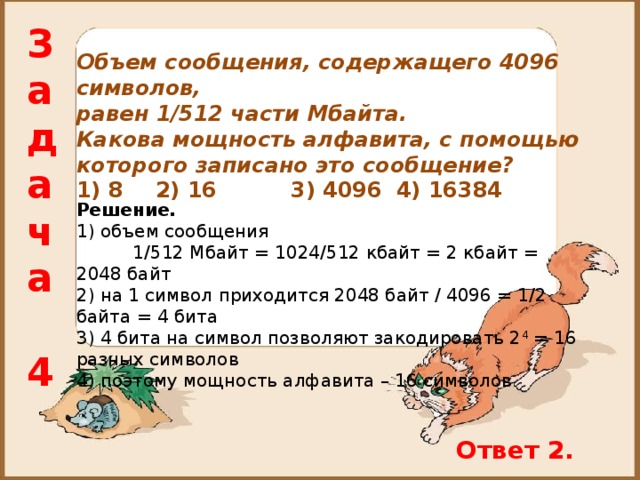 Задача  4 Объем сообщения, содержащего 4096 символов, равен 1/512 части Мбайта. Какова мощность алфавита, с помощью которого записано это сообщение? 1) 8  2) 16  3) 4096  4) 16384  Решение. 1) объем сообщения  1 /512 Мбайт = 1024 /512 кбайт = 2 кбайт = 2048 байт 2) на 1 символ приходится 2048 байт / 4096 = 1/2 байта = 4 бита 3) 4 бита на символ позволяют закодировать 2 4 = 16 разных символов 4) поэтому мощность алфавита – 16 символов Ответ 2. 