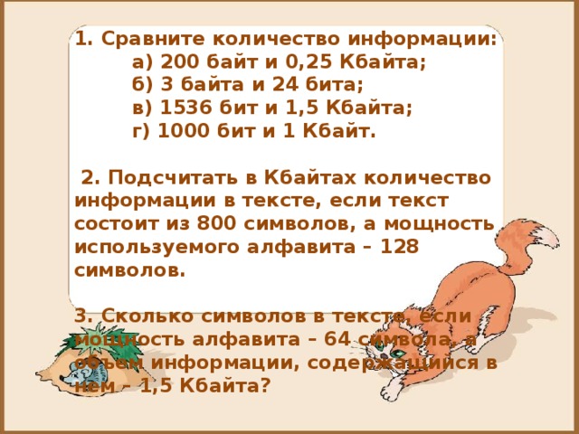 1. Сравните количество информации:    а) 200 байт и 0,25 Кбайта;  б) 3 байта и 24 бита;  в) 1536 бит и 1,5 Кбайта;  г) 1000 бит и 1 Кбайт.    2. Подсчитать в Кбайтах количество информации в тексте, если текст состоит из 800 символов, а мощность используемого алфавита – 128 символов.  3. Сколько символов в тексте, если мощность алфавита – 64 символа, а объем информации, содержащийся в нем – 1,5 Кбайта?  