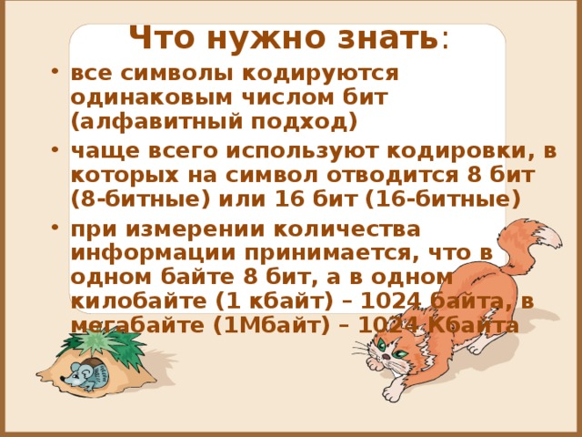 Что нужно знать :   все символы кодируются одинаковым числом бит (алфавитный подход) чаще всего используют кодировки, в которых на символ отводится 8 бит (8-битные) или 16 бит (16-битные) при измерении количества информации принимается, что в одном байте 8 бит, а в одном килобайте (1 кбайт) – 1024 байта, в мегабайте (1Мбайт) – 1024 Кбайта  