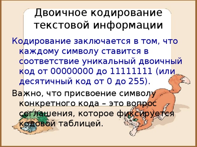 Двоичное кодирование текстовой информации Кодирование заключается в том, что каждому символу ставится в соответствие уникальный двоичный код от 00000000 до 11111111 (или десятичный код от 0 до 255). Важно, что присвоение символу конкретного кода – это вопрос соглашения, которое фиксируется кодовой таблицей. 