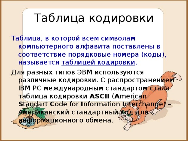 Таблица кодировки Таблица, в которой всем символам компьютерного алфавита поставлены в соответствие порядковые номера (коды), называется таблицей кодировки . Для разных типов ЭВМ используются различные кодировки. С распространением IBM PC международным стандартом стала таблица кодировки ASCII ( A merican S tandart C ode for I nformation I nterchange ) – Американский стандартный код для информационного обмена. 