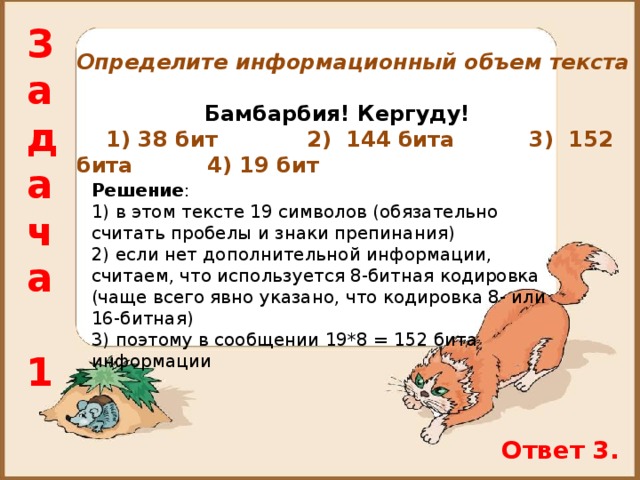 Задача  1 Определите информационный объем текста    Бамбарбия! Кергуду!  1) 38 бит 2) 144 бита 3) 152 бита 4) 19 бит Решение : 1) в этом тексте 19 символов (обязательно считать пробелы и знаки препинания) 2) если нет дополнительной информации, считаем, что используется 8-битная кодировка (чаще всего явно указано, что кодировка 8- или 16-битная) 3) поэтому в сообщении 19*8 = 152 бита информации Ответ 3. 