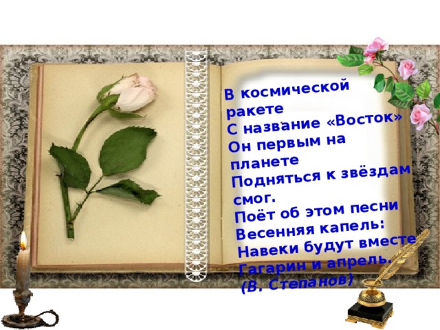 В космической ракете  С название «Восток»  Он первым на планете  Подняться к звёздам смог.  Поёт об этом песни  Весенняя капель:  Навеки будут вместе  Гагарин и апрель.  (В. Степанов)    . 