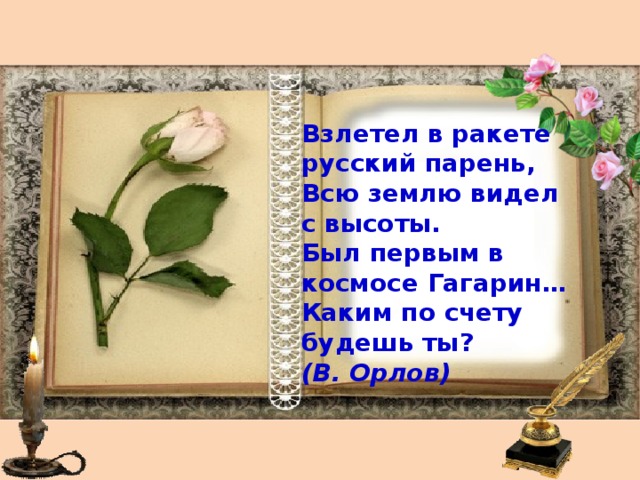   Взлетел в ракете русский парень, Всю землю видел с высоты. Был первым в космосе Гагарин… Каким по счету будешь ты? (В. Орлов)    