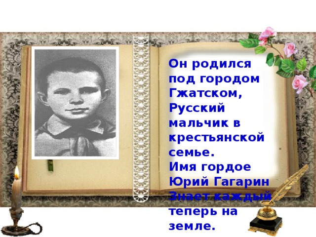 Он родился под городом Гжатском,  Русский мальчик в крестьянской семье.  Имя гордое Юрий Гагарин  Знает каждый теперь на земле.    