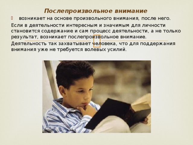 Послепроизвольное внимание возникает на основе произвольного внимания, после него. Если в деятельности интересным и значимым для личности становится содержание и сам процесс деятельности, а не только результат, возникает послепроизвольное внимание. Деятельность так захватывает человека, что для поддержания внимания уже не требуется волевых усилий.  