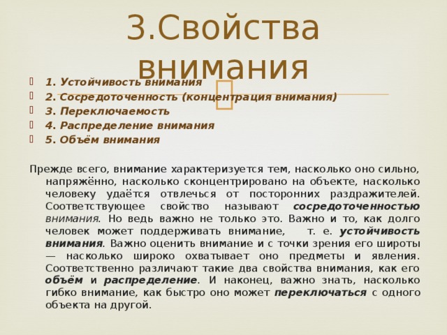 3.Свойства внимания 1. Устойчивость внимания 2. Сосредоточенность (концентрация внимания) 3. Переключаемость 4. Распределение внимания 5. Объём внимания Прежде всего, внимание характеризуется тем, насколько оно сильно, напряжённо, насколько сконцентрировано на объекте, насколько человеку удаётся отвлечься от посторонних раздражителей. Соответствующее свойство называют сосредоточенностью внимания. Но ведь важно не только это. Важно и то, как долго человек может поддерживать внимание, т. е. устойчивость внимания . Важно оценить внимание и с точки зрения его широты — насколько широко охватывает оно предметы и явления. Соответственно различают такие два свойства внимания, как его объём  и распределение . И наконец, важно знать, насколько гибко внимание, как быстро оно может переключаться  с одного объекта на другой. 