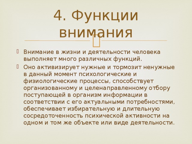 4. Функции внимания Внимание в жизни и деятельности человека выполняет много различных функций. Оно активизирует нужные и тормозит ненужные в данный момент психологические и физиологические процессы, способствует организованному и целенаправленному отбору поступающей в организм информации в соответствии с его актуальными потребностями, обеспечивает избирательную и длительную сосредоточенность психической активности на одном и том же объекте или виде деятельности. 