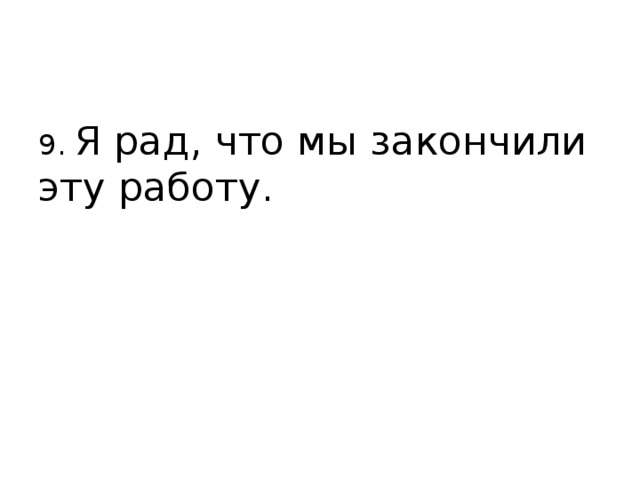 9. Я рад, что мы закончили эту работу. 