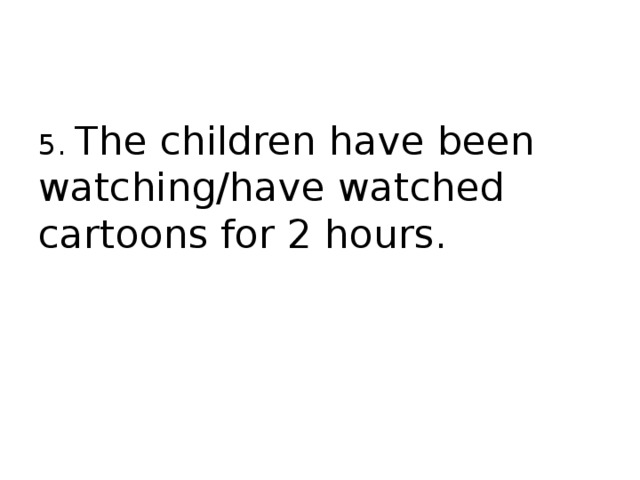5. The children have been watching/have watched cartoons for 2 hours. 
