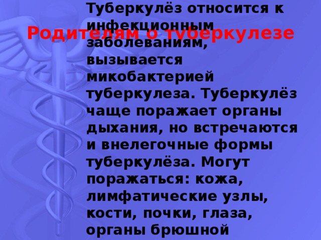 Туберкулёз относится к инфекционным заболеваниям, вызывается микобактерией туберкулеза. Туберкулёз чаще поражает органы дыхания, но встречаются и внелегочные формы туберкулёза. Могут поражаться: кожа, лимфатические узлы, кости, почки, глаза, органы брюшной полости, центральная нервная система и т.д. Родителям о туберкулезе 