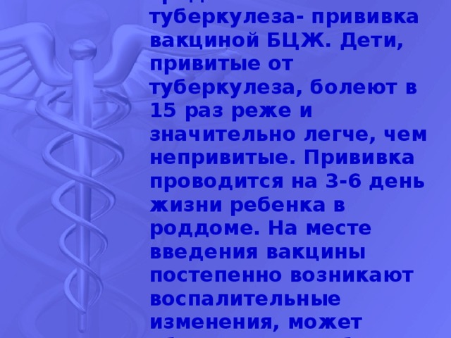 Основное профилактическое средство от туберкулеза- прививка вакциной БЦЖ. Дети, привитые от туберкулеза, болеют в 15 раз реже и значительно легче, чем непривитые. Прививка проводится на 3-6 день жизни ребенка в роддоме. На месте введения вакцины постепенно возникают воспалительные изменения, может образоваться небольшая язвочка. Это нормальное течение процесса. 