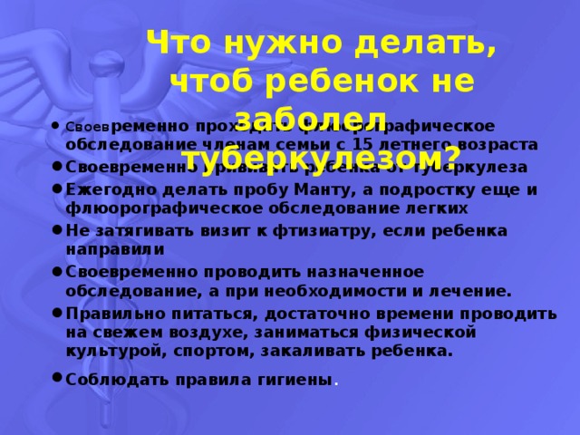 Что нужно делать, чтоб ребенок не заболел туберкулезом?   Своев ременно проходить флюорографическое обследование членам семьи с 15 летнего возраста Своевременно прививать ребенка от туберкулеза Ежегодно делать пробу Манту, а подростку еще и флюорографическое обследование легких Не затягивать визит к фтизиатру, если ребенка направили Своевременно проводить назначенное обследование, а при необходимости и лечение. Правильно питаться, достаточно времени проводить на свежем воздухе, заниматься физической культурой, спортом, закаливать ребенка. Соблюдать правила гигиены . 
