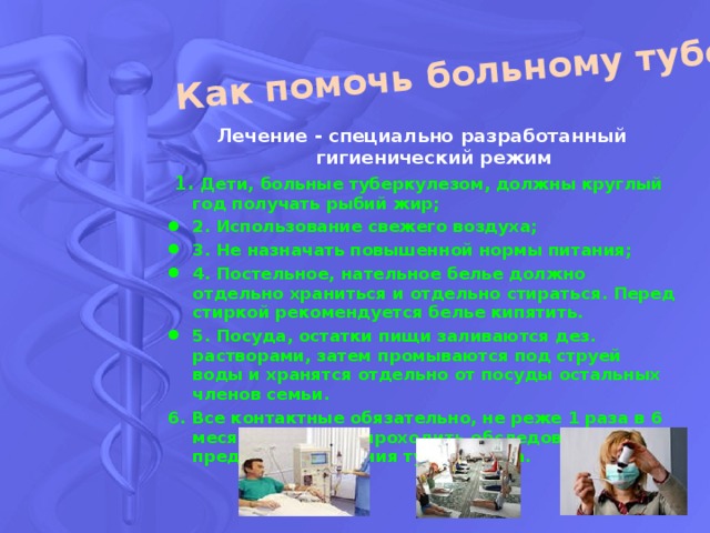 Как помочь больному туберкулезом? Лечение - специально разработанный гигиенический режим  1. Дети, больные туберкулезом, должны круглый год получать рыбий жир; 2. Использование свежего воздуха; 3. Не назначать повышенной нормы питания; 4. Постельное, нательное белье должно отдельно храниться и отдельно стираться. Перед стиркой рекомендуется белье кипятить. 5. Посуда, остатки пищи заливаются дез. растворами, затем промываются под струей воды и хранятся отдельно от посуды остальных членов семьи. 6. Все контактные обязательно, не реже 1 раза в 6 месяцев должны проходить обследование на предмет исключения туберкулеза. 