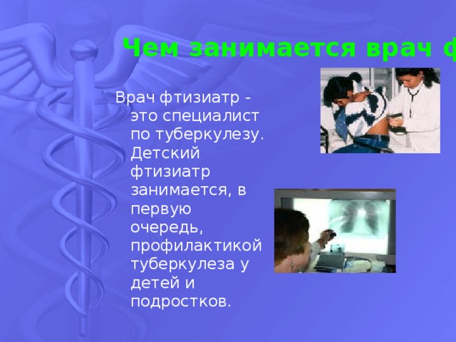 Чем занимается врач фтизиатр? Врач фтизиатр - это специалист по туберкулезу. Детский фтизиатр занимается, в первую очередь, профилактикой туберкулеза у детей и подростков. 