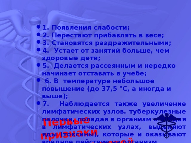 Первые признаки заболевания у детей 1. Появления слабости; 2. Перестают прибавлять в весе; 3. Становятся раздражительными; 4. Устает от занятий больше, чем здоровые дети; 5. Делается рассеянным и нередко начинает отставать в учебе;  6. В температуре небольшое повышение (до 37,5 °С, а иногда и выше); 7. Наблюдается также увеличение лимфатических узлов. туберкулезные палочки, попадая в организм и оседая в лимфатических узлах, выделяют яды (токсины), которые и оказывают вредное действие на организм. 