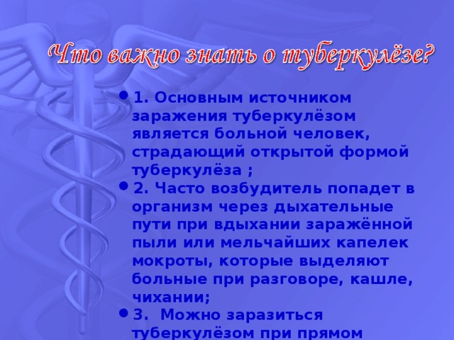 1. Основным источником заражения туберкулёзом является больной человек, страдающий открытой формой туберкулёза ; 2. Часто возбудитель попадет в организм через дыхательные пути при вдыхании заражённой пыли или мельчайших капелек мокроты, которые выделяют больные при разговоре, кашле, чихании; 3. Можно заразиться туберкулёзом при прямом контакте (например, поцелуе) или же через предметы, которыми пользовался больной. Некоторую роль в распространении туберкулёза играют и мухи.  