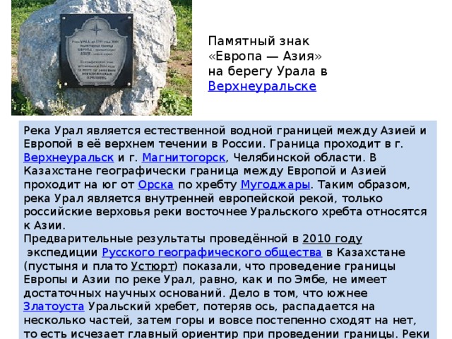 Памятный знак «Европа — Азия» на берегу Урала в  Верхнеуральске Река Урал является естественной водной границей между Азией и Европой в её верхнем течении в России. Граница проходит в г.  Верхнеуральск  и г.  Магнитогорск , Челябинской области. В Казахстане географически граница между Европой и Азией проходит на юг от  Орска  по хребту  Мугоджары . Таким образом, река Урал является внутренней европейской рекой, только российские верховья реки восточнее Уральского хребта относятся к Азии. Предварительные результаты проведённой в  2010 году  экспедиции  Русского географического общества  в Казахстане (пустыня и плато  Устюрт ) показали, что проведение границы Европы и Азии по реке Урал, равно, как и по Эмбе, не имеет достаточных научных оснований. Дело в том, что южнее  Златоуста  Уральский хребет, потеряв ось, распадается на несколько частей, затем горы и вовсе постепенно сходят на нет, то есть исчезает главный ориентир при проведении границы. Реки Урал и  Эмба  ничего не делят, так как местность, которую они пересекают, идентична. 